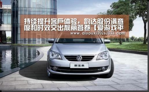持续提升客户体验，韵达股份满意度和时效交出靓丽答卷【爱游戏平台】